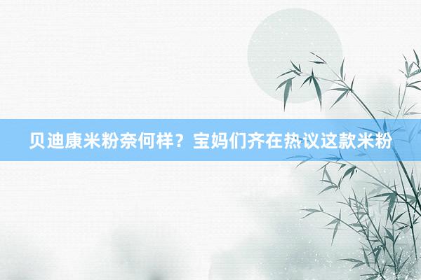 贝迪康米粉奈何样？宝妈们齐在热议这款米粉