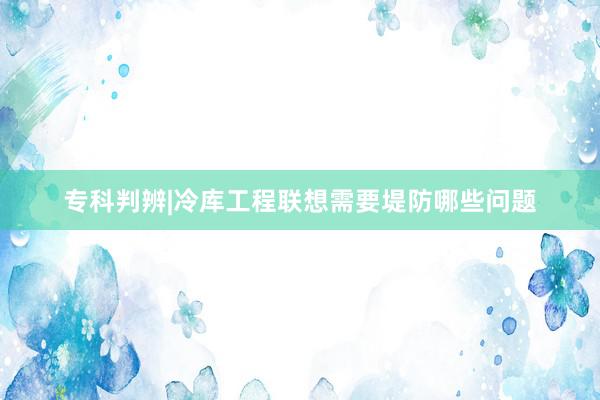 专科判辨|冷库工程联想需要堤防哪些问题
