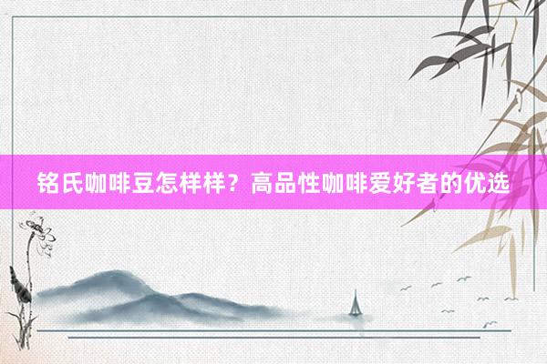 铭氏咖啡豆怎样样？高品性咖啡爱好者的优选